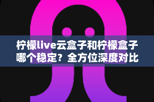 柠檬live云盒子和柠檬盒子哪个稳定？全方位深度对比，帮你找到更省心的大屏观影方案