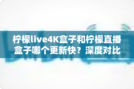 柠檬live4K盒子和柠檬直播盒子哪个更新快？深度对比解析助你选对不踩坑