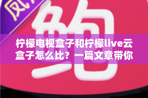柠檬电视盒子和柠檬live云盒子怎么比?一篇文章带你全面看懂两款热门电视盒子的差异与选购门道 柠檬电视盒子和柠檬live云盒子怎么比?一篇文章带你全面看懂两款热门电视盒子的差异与选购门道