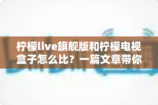 柠檬live旗舰版和柠檬电视盒子怎么比?一篇文章带你全面看懂两款热门电视产品的区别与选购思路 柠檬live旗舰版和柠檬电视盒子怎么比?一篇文章带你全面看懂两款热门电视产品的区别与选购思路