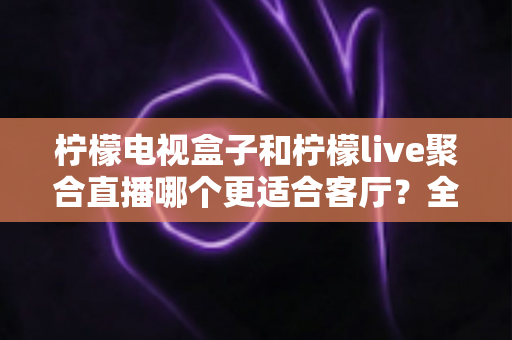 柠檬电视盒子和柠檬live聚合直播哪个更适合客厅?全面深度对比助你打造理想家庭影院 柠檬电视盒子和柠檬live聚合直播哪个更适合客厅?全面深度对比助你打造理想家庭影院