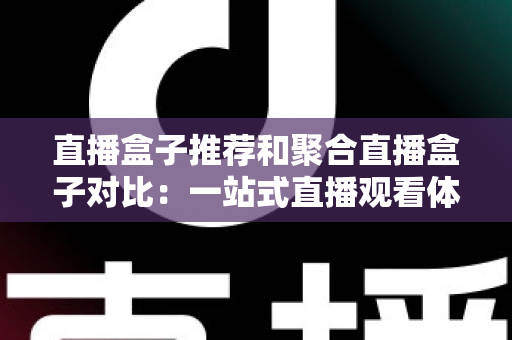 直播盒子推荐和聚合直播盒子对比:一站式直播观看体验全解析与实用选购指南 直播盒子推荐和聚合直播盒子对比:一站式直播观看体验全解析与实用选购指南