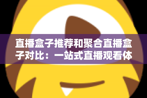 直播盒子推荐和聚合直播盒子对比:一站式直播观看体验全解析与实用选购指南 直播盒子推荐和聚合直播盒子对比:一站式直播观看体验全解析与实用选购指南