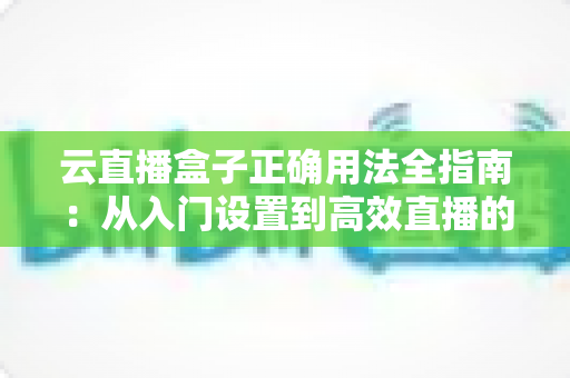 云直播盒子正确用法全指南：从入门设置到高效直播的完整教程与实操技巧解析
