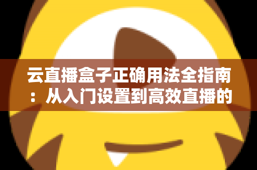 云直播盒子正确用法全指南：从入门设置到高效直播的完整教程与实操技巧解析