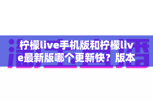 柠檬live手机版和柠檬live最新版哪个更新快？版本更新速度全面解析与实用选择指南
