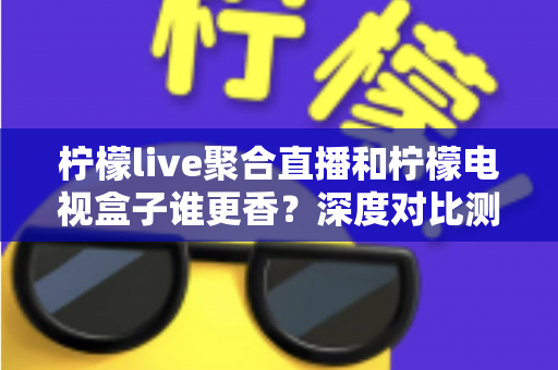 柠檬live聚合直播和柠檬电视盒子谁更香？深度对比测评帮你选对不选贵