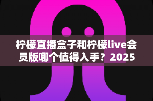 柠檬直播盒子和柠檬live会员版哪个值得入手？2025最全对比选购指南