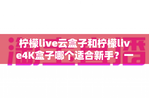 柠檬live云盒子和柠檬live4K盒子哪个适合新手？一文看懂选购要点与使用体验