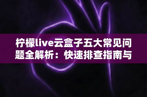 柠檬live云盒子五大常见问题全解析：快速排查指南与实用解决方案