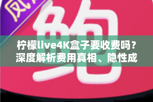 柠檬live4K盒子要收费吗？深度解析费用真相、隐性成本与避坑使用指南