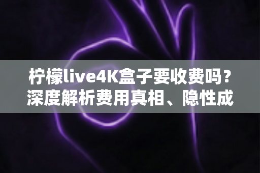 柠檬live4K盒子要收费吗？深度解析费用真相、隐性成本与避坑使用指南