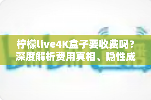 柠檬live4K盒子要收费吗？深度解析费用真相、隐性成本与避坑使用指南