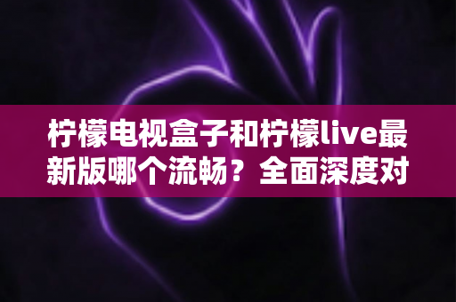 柠檬电视盒子和柠檬live最新版哪个流畅?全面深度对比解析与实用选购指南 柠檬电视盒子和柠檬live最新版哪个流畅?全面深度对比解析与实用选购指南