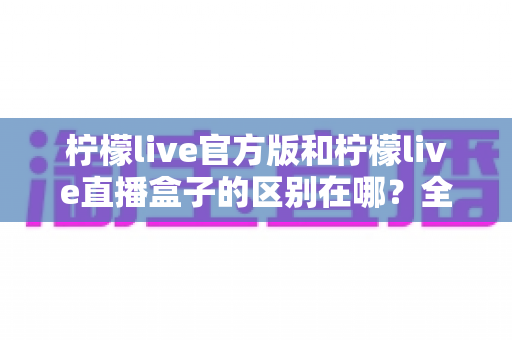 柠檬live官方版和柠檬live直播盒子的区别在哪?全面解析两者核心差异与选择指南 柠檬live官方版和柠檬live直播盒子的区别在哪?全面解析两者核心差异与选择指南