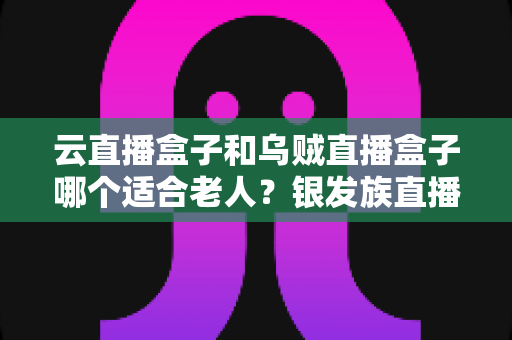 云直播盒子和乌贼直播盒子哪个适合老人?银发族直播盒子选购全攻略,手把手教您为父母挑对设备 云直播盒子和乌贼直播盒子哪个适合老人?银发族直播盒子选购全攻略,手把手教您为父母挑对设备