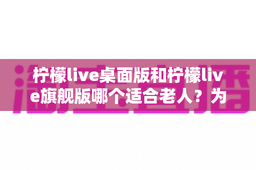 柠檬live桌面版和柠檬live旗舰版哪个适合老人？为长辈挑选直播软件的实用指南
