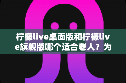 柠檬live桌面版和柠檬live旗舰版哪个适合老人？为长辈挑选直播软件的实用指南