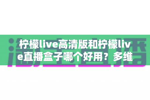 柠檬live高清版和柠檬live直播盒子哪个好用？多维度深度对比，帮你选对不踩坑