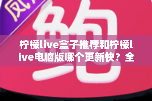 柠檬live盒子推荐和柠檬live电脑版哪个更新快?全面对比解析与实用选择指南 柠檬live盒子推荐和柠檬live电脑版哪个更新快?全面对比解析与实用选择指南