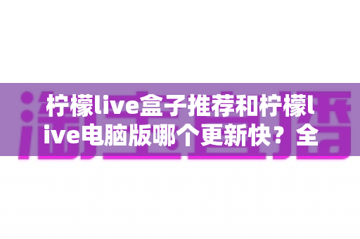 柠檬live盒子推荐和柠檬live电脑版哪个更新快?全面对比解析与实用选择指南 柠檬live盒子推荐和柠檬live电脑版哪个更新快?全面对比解析与实用选择指南