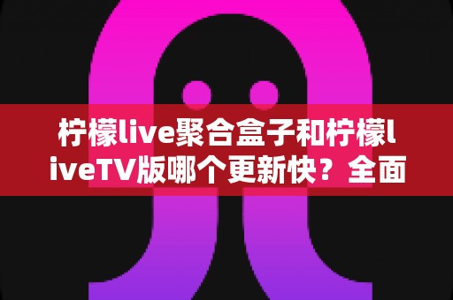 柠檬live聚合盒子和柠檬liveTV版哪个更新快？全面解析两大版本更新速度与实用选择指南