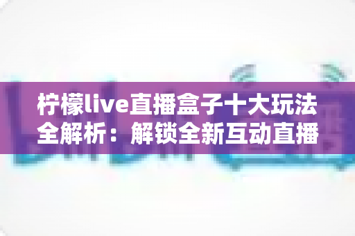 柠檬live直播盒子十大玩法全解析:解锁全新互动直播体验的实用指南 柠檬live直播盒子十大玩法全解析:解锁全新互动直播体验的实用指南