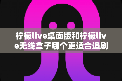 柠檬live桌面版和柠檬live无线盒子哪个更适合追剧?全方位对比帮你找到最佳追剧搭档 柠檬live桌面版和柠檬live无线盒子哪个更适合追剧?全方位对比帮你找到最佳追剧搭档