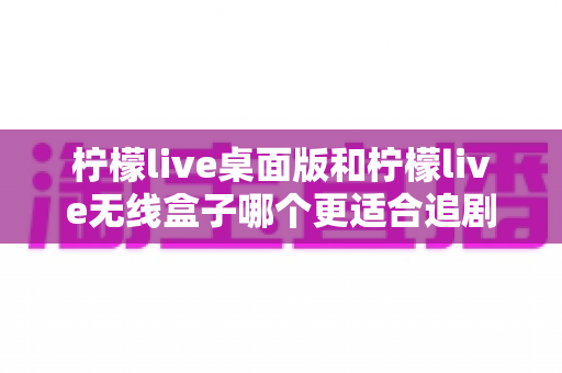柠檬live桌面版和柠檬live无线盒子哪个更适合追剧?全方位对比帮你找到最佳追剧搭档 柠檬live桌面版和柠檬live无线盒子哪个更适合追剧?全方位对比帮你找到最佳追剧搭档