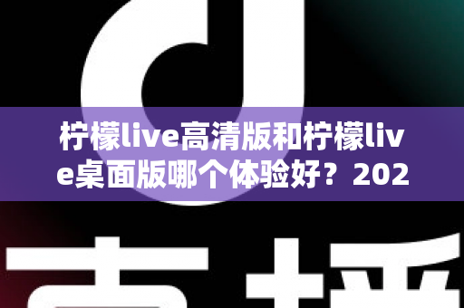 柠檬live高清版和柠檬live桌面版哪个体验好?2024最全对比评测与选购指南 柠檬live高清版和柠檬live桌面版哪个体验好?2024最全对比评测与选购指南