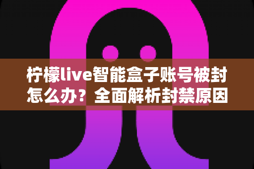 柠檬live智能盒子账号被封怎么办？全面解析封禁原因、申诉解封流程与预防技巧