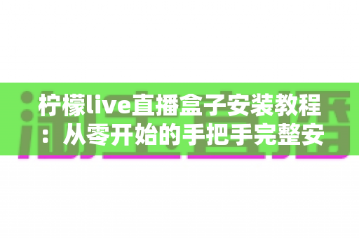 柠檬live直播盒子安装教程：从零开始的手把手完整安装指南与使用技巧全解析