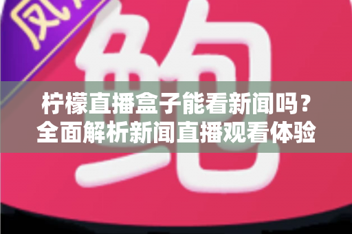 柠檬直播盒子能看新闻吗？全面解析新闻直播观看体验与实用指南