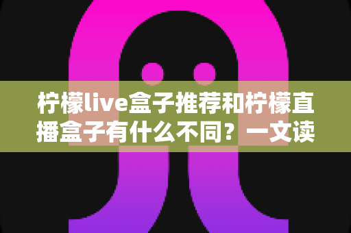 柠檬live盒子推荐和柠檬直播盒子有什么不同?一文读懂两者核心差异与选购指南 柠檬live盒子推荐和柠檬直播盒子有什么不同?一文读懂两者核心差异与选购指南