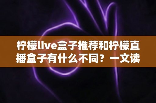 柠檬live盒子推荐和柠檬直播盒子有什么不同?一文读懂两者核心差异与选购指南 柠檬live盒子推荐和柠檬直播盒子有什么不同?一文读懂两者核心差异与选购指南