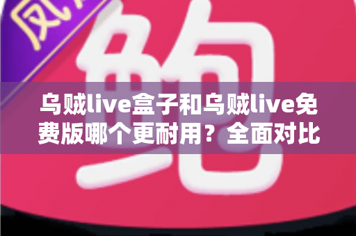 乌贼live盒子和乌贼live免费版哪个更耐用？全面对比解析与避坑指南