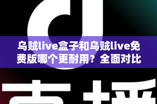 乌贼live盒子和乌贼live免费版哪个更耐用？全面对比解析与避坑指南