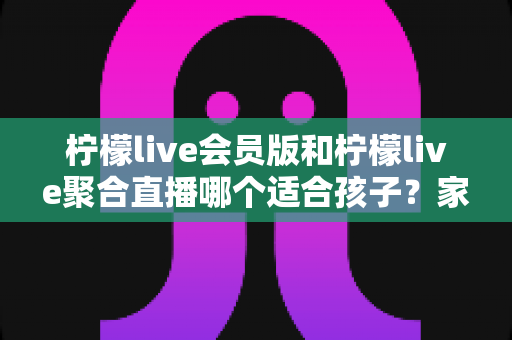 柠檬live会员版和柠檬live聚合直播哪个适合孩子?家长必读的深度对比与选择指南 柠檬live会员版和柠檬live聚合直播哪个适合孩子?家长必读的深度对比与选择指南