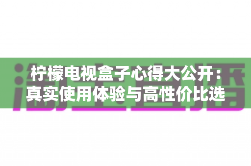 柠檬电视盒子心得大公开:真实使用体验与高性价比选购指南 柠檬电视盒子心得大公开:真实使用体验与高性价比选购指南
