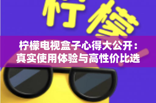柠檬电视盒子心得大公开:真实使用体验与高性价比选购指南 柠檬电视盒子心得大公开:真实使用体验与高性价比选购指南