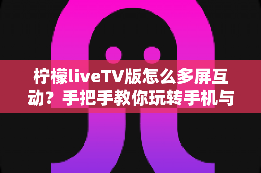 柠檬liveTV版怎么多屏互动?手把手教你玩转手机与电视的投屏联动 柠檬liveTV版怎么多屏互动?手把手教你玩转手机与电视的投屏联动