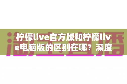 柠檬live官方版和柠檬live电脑版的区别在哪?深度解析双版本差异,助你找到最适合的使用方式 柠檬live官方版和柠檬live电脑版的区别在哪?深度解析双版本差异,助你找到最适合的使用方式
