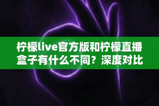 柠檬live官方版和柠檬直播盒子有什么不同？深度对比解析与安全选择指南