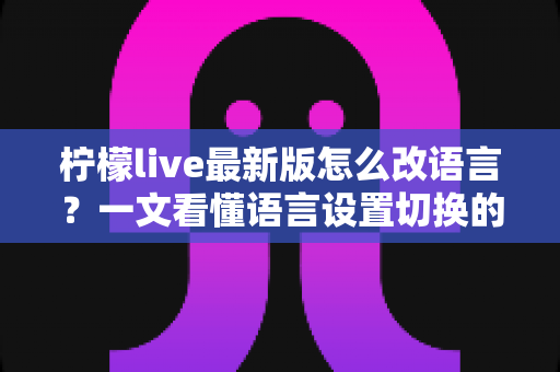 柠檬live最新版怎么改语言？一文看懂语言设置切换的完整教程与常见问题解析