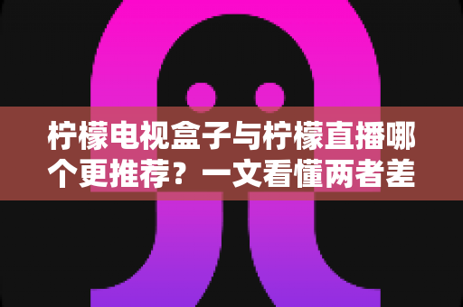 柠檬电视盒子与柠檬直播哪个更推荐？一文看懂两者差异，选对不花冤枉钱