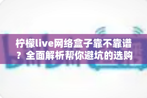 柠檬live网络盒子靠不靠谱?全面解析帮你避坑的选购与使用指南 柠檬live网络盒子靠不靠谱?全面解析帮你避坑的选购与使用指南