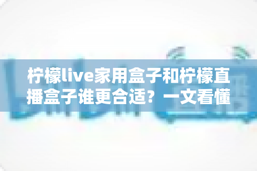柠檬live家用盒子和柠檬直播盒子谁更合适？一文看懂核心区别，选对不选贵