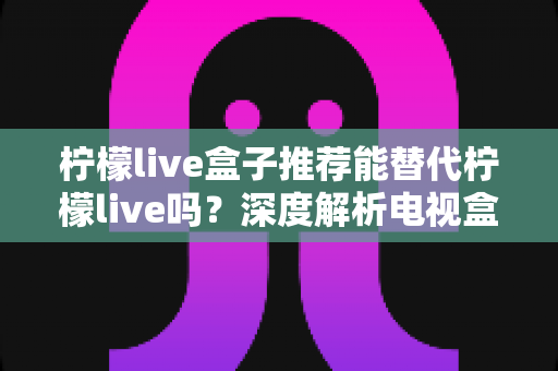 柠檬live盒子推荐能替代柠檬live吗?深度解析电视盒子与直播软件的取舍之道,帮你找到最适合的家庭观影方案 柠檬live盒子推荐能替代柠檬live吗?深度解析电视盒子与直播软件的取舍之道,帮你找到最适合的家庭观影方案