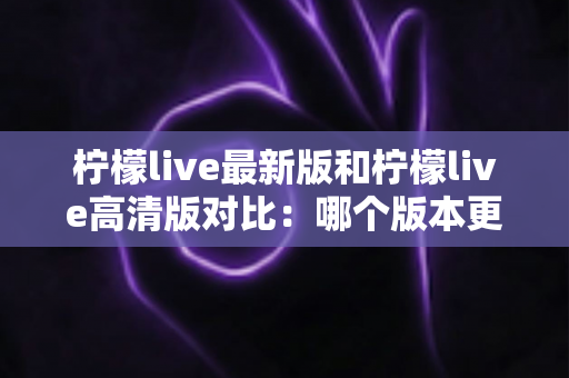 柠檬live最新版和柠檬live高清版对比：哪个版本更适合你？全方位深度解析助你一次选对