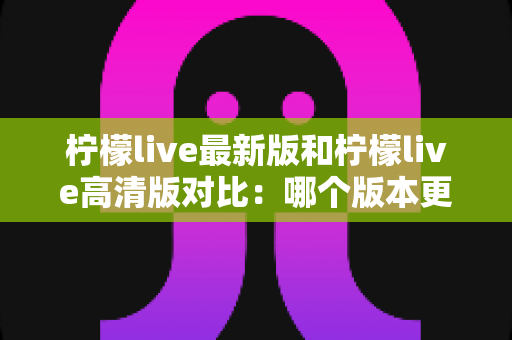 柠檬live最新版和柠檬live高清版对比：哪个版本更适合你？全方位深度解析助你一次选对